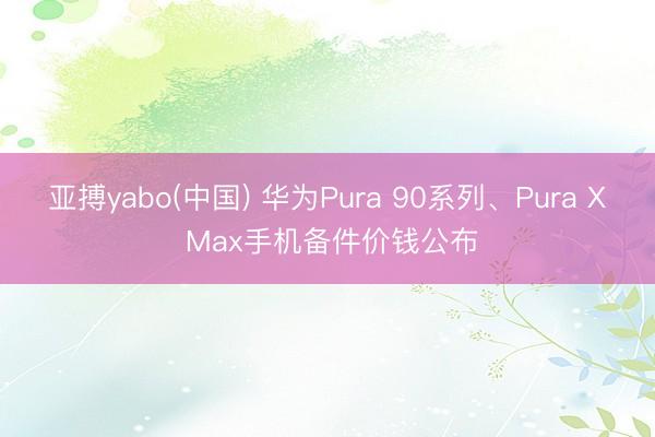 亚搏yabo(中国) 华为Pura 90系列、Pura X Max手机备件价钱公布