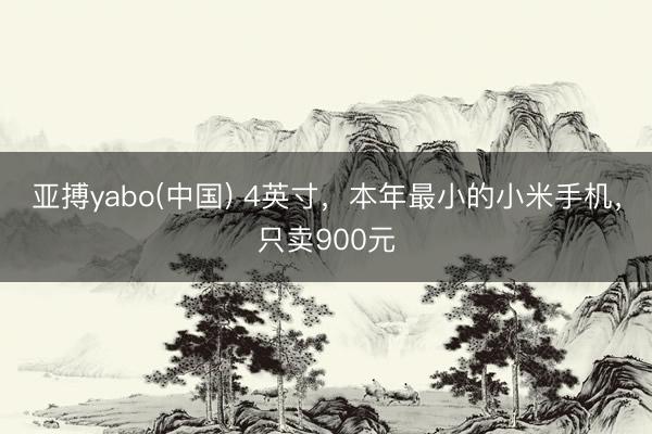 亚搏yabo(中国) 4英寸,本年最小的小米手机,只卖900元