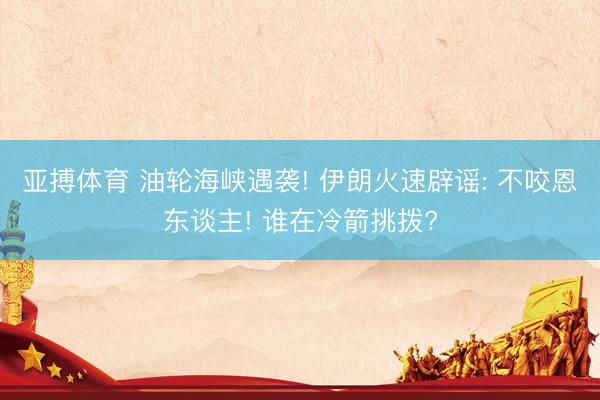 亚搏体育 油轮海峡遇袭! 伊朗火速辟谣: 不咬恩东谈主! 谁在冷箭挑拨?