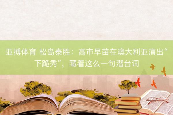 亚搏体育 松岛泰胜：高市早苗在澳大利亚演出“下跪秀”，藏着这么一句潜台词