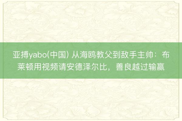 亚搏yabo(中国) 从海鸥教父到敌手主帅：布莱顿用视频请安德泽尔比，善良越过输赢
