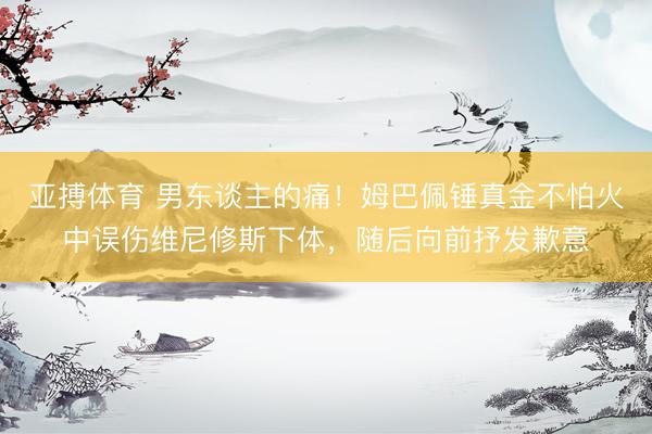 亚搏体育 男东谈主的痛！姆巴佩锤真金不怕火中误伤维尼修斯下体，随后向前抒发歉意
