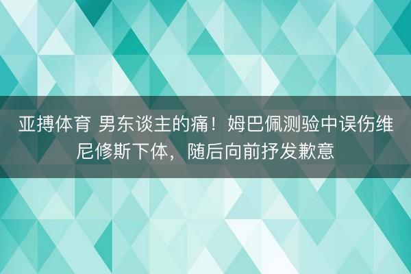 亚搏体育 男东谈主的痛！姆巴佩测验中误伤维尼修斯下体，随后向前抒发歉意