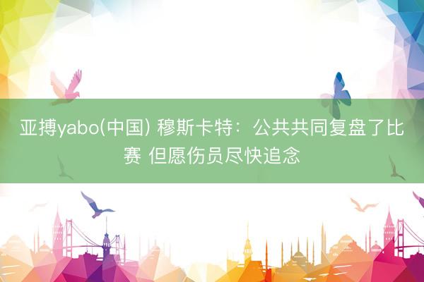 亚搏yabo(中国) 穆斯卡特：公共共同复盘了比赛 但愿伤员尽快追念