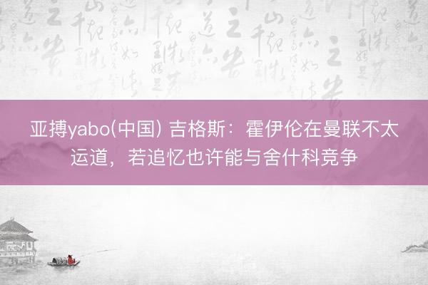 亚搏yabo(中国) 吉格斯:霍伊伦在曼联不太运道,若追忆也许能与舍什科竞争