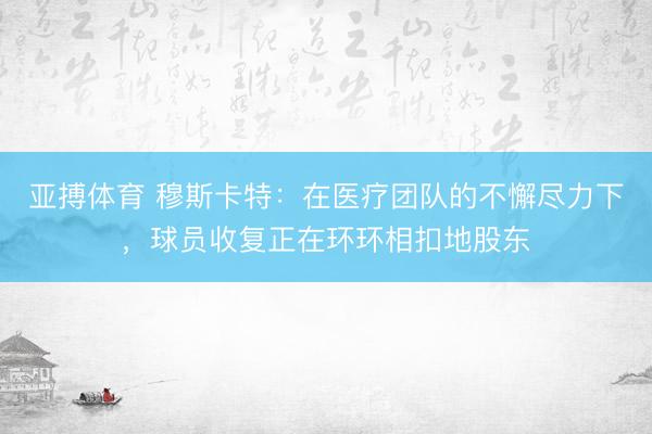 亚搏体育 穆斯卡特：在医疗团队的不懈尽力下，球员收复正在环环相扣地股东