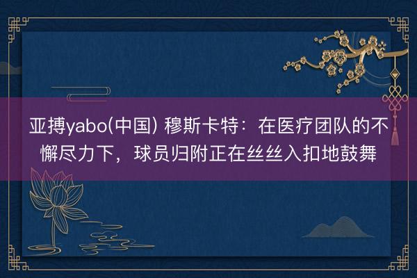 亚搏yabo(中国) 穆斯卡特:在医疗团队的不懈尽力下,球员归附正在丝丝入扣地鼓舞
