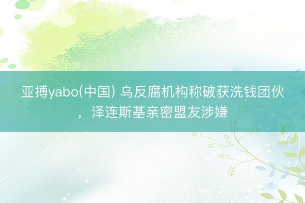 亚搏yabo(中国) 乌反腐机构称破获洗钱团伙，泽连斯基亲密盟友涉嫌