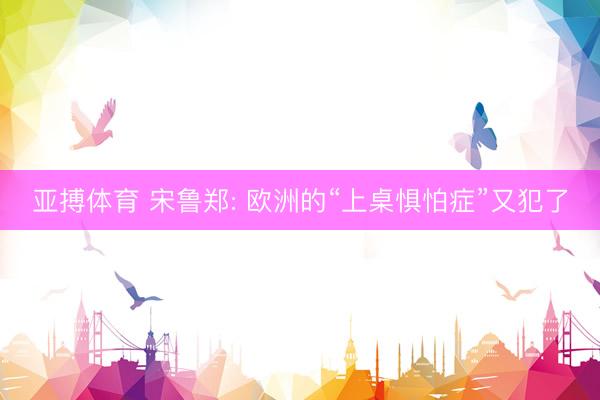 亚搏体育 宋鲁郑: 欧洲的“上桌惧怕症”又犯了
