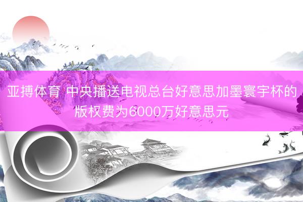 亚搏体育 中央播送电视总台好意思加墨寰宇杯的版权费为6000万好意思元