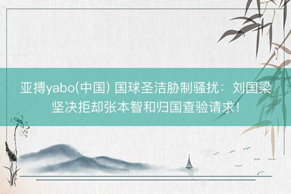 亚搏yabo(中国) 国球圣洁胁制骚扰：刘国梁坚决拒却张本智和归国查验请求！
