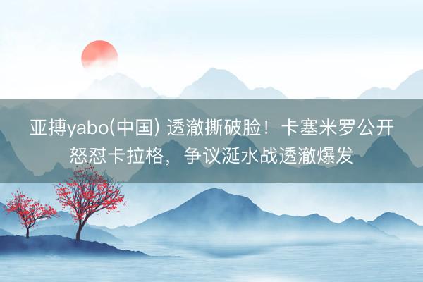 亚搏yabo(中国) 透澈撕破脸！卡塞米罗公开怒怼卡拉格，争议涎水战透澈爆发