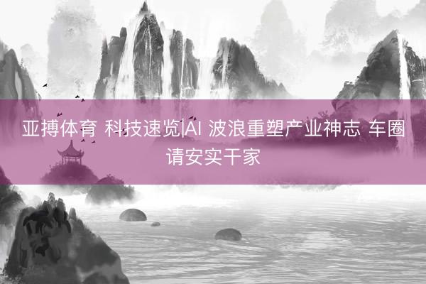 亚搏体育 科技速览|AI 波浪重塑产业神志 车圈请安实干家
