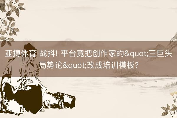 亚搏体育 战抖! 平台竟把创作家的"三巨头局势论"改成培训模板?