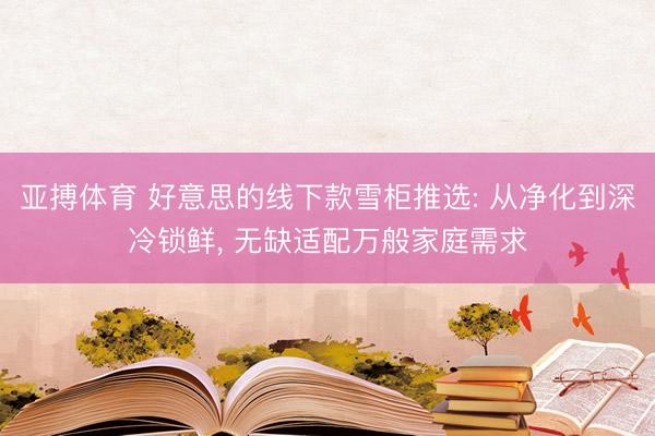 亚搏体育 好意思的线下款雪柜推选: 从净化到深冷锁鲜, 无缺适配万般家庭需求