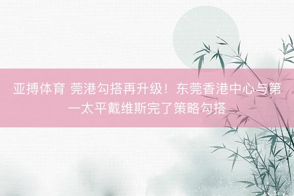 亚搏体育 莞港勾搭再升级！东莞香港中心与第一太平戴维斯完了策略勾搭