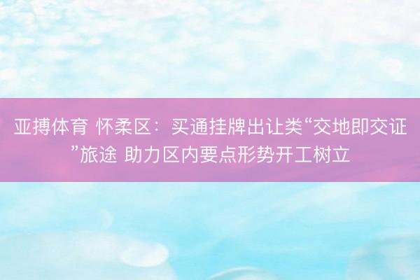 亚搏体育 怀柔区：买通挂牌出让类“交地即交证”旅途 助力区内要点形势开工树立
