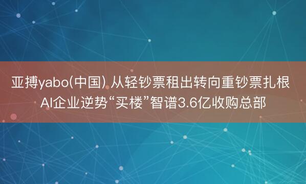 亚搏yabo(中国) 从轻钞票租出转向重钞票扎根 AI企业逆势“买楼”智谱3.6亿收购总部