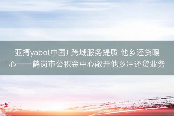 亚搏yabo(中国) 跨域服务提质 他乡还贷暖心——鹤岗市公积金中心敞开他乡冲还贷业务