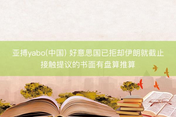 亚搏yabo(中国) 好意思国已拒却伊朗就截止接触提议的书面有盘算推算