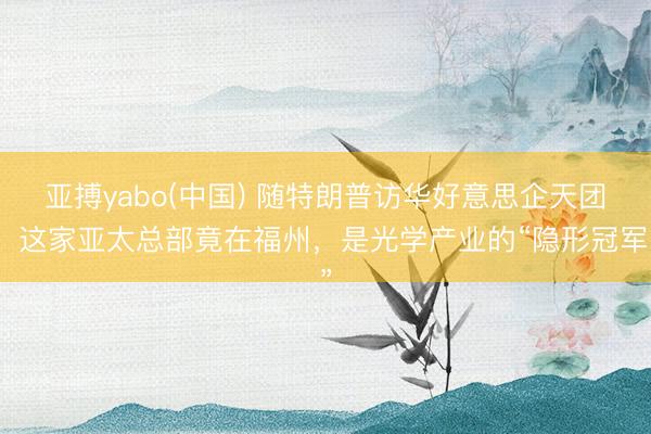 亚搏yabo(中国) 随特朗普访华好意思企天团,这家亚太总部竟在福州,是光学产业的“隐形冠军”