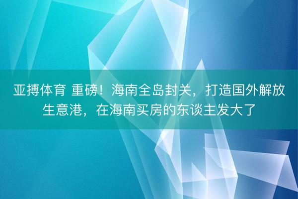 亚搏体育 重磅！海南全岛封关，打造国外解放生意港，在海南买房的东谈主发大了