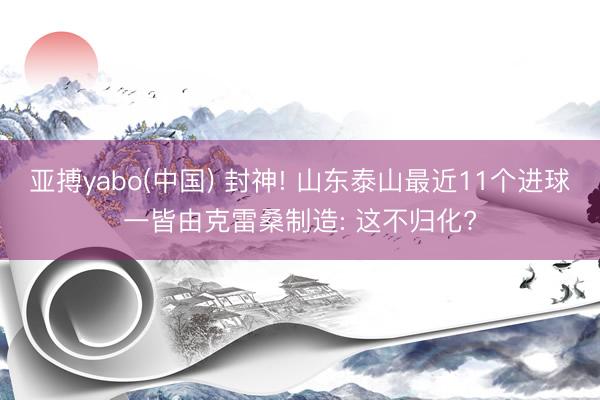 亚搏yabo(中国) 封神! 山东泰山最近11个进球一皆由克雷桑制造: 这不归化?