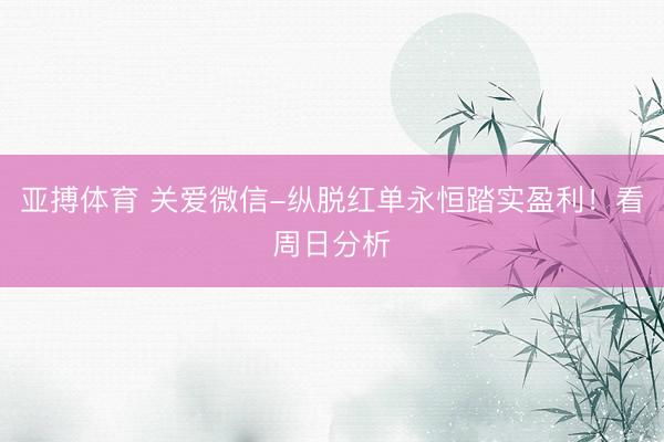亚搏体育 关爱微信-纵脱红单永恒踏实盈利！看周日分析
