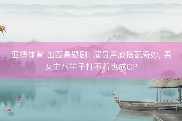 亚搏体育 出圈悬疑剧! 演员声威搭配奇妙， 男女主八竿子打不着也成CP