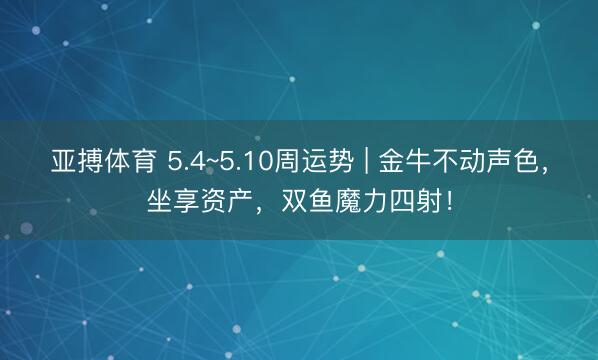 亚搏体育 5.4~5.10周运势 | 金牛不动声色，坐享资产，双鱼魔力四射！
