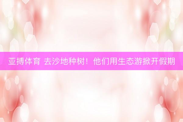 亚搏体育 去沙地种树！他们用生态游掀开假期