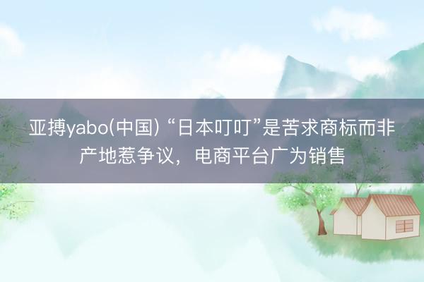 亚搏yabo(中国) “日本叮叮”是苦求商标而非产地惹争议，电商平台广为销售