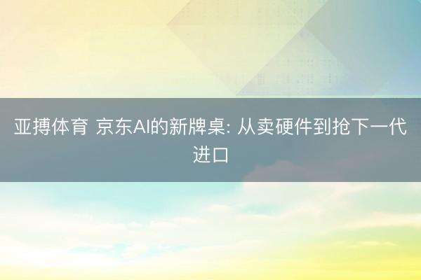 亚搏体育 京东AI的新牌桌: 从卖硬件到抢下一代进口
