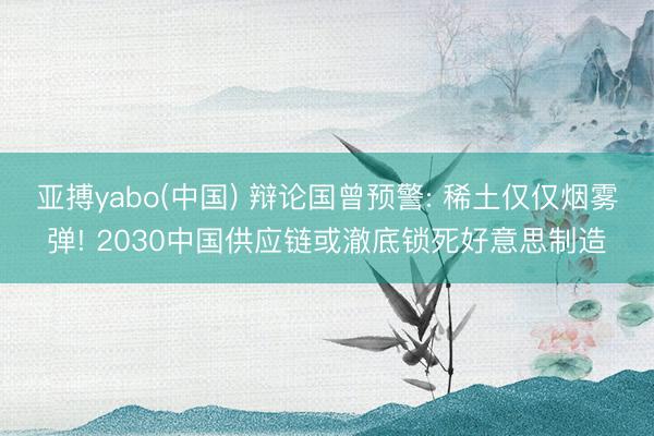 亚搏yabo(中国) 辩论国曾预警: 稀土仅仅烟雾弹! 2030中国供应链或澈底锁死好意思制造