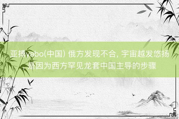 亚搏yabo(中国) 俄方发现不合, 宇宙越发悠扬, 是因为西方罕见龙套中国主导的步骤