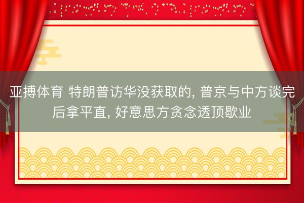 亚搏体育 特朗普访华没获取的， 普京与中方谈完后拿平直， 好意思方贪念透顶歇业