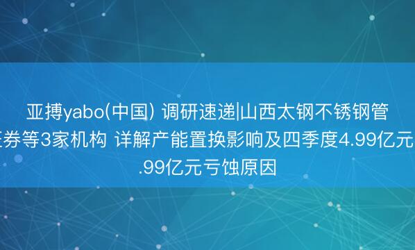 亚搏yabo(中国) 调研速递|山西太钢不锈钢管待信达证券等3家机构 详解产能置换影响及四季度4.99亿元亏蚀原因