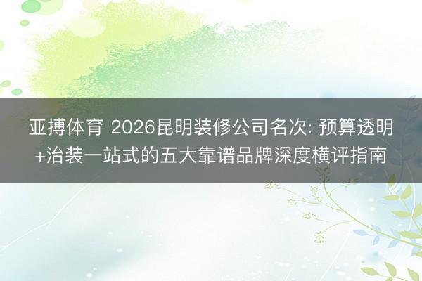 亚搏体育 2026昆明装修公司名次: 预算透明+治装一站式的五大靠谱品牌深度横评指南