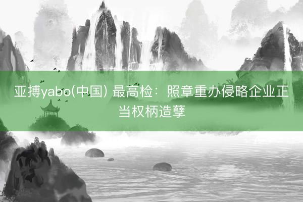 亚搏yabo(中国) 最高检：照章重办侵略企业正当权柄造孽