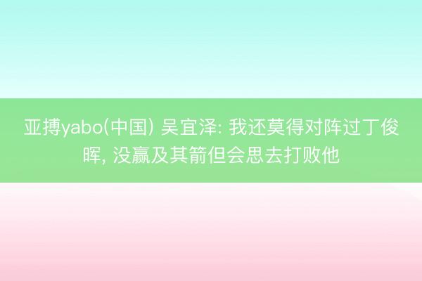 亚搏yabo(中国) 吴宜泽: 我还莫得对阵过丁俊晖， 没赢及其箭但会思去打败他