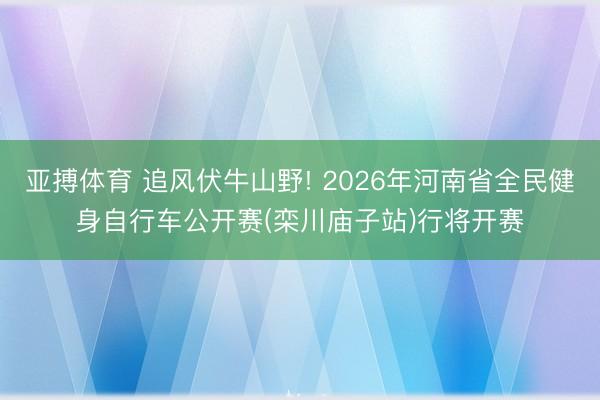 亚搏体育 追风伏牛山野! 2026年河南省全民健身自行车公开赛(栾川庙子站)行将开赛