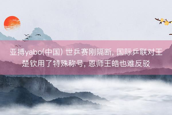 亚搏yabo(中国) 世乒赛刚隔断， 国际乒联对王楚钦用了特殊称号， 恩师王皓也难反驳