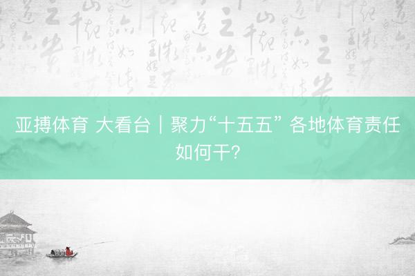 亚搏体育 大看台｜聚力“十五五” 各地体育责任如何干？