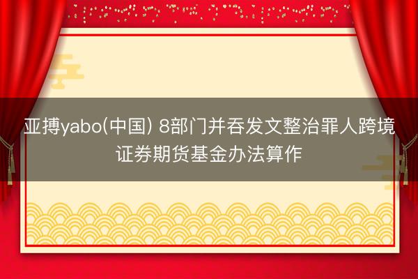 亚搏yabo(中国) 8部门并吞发文整治罪人跨境证券期货基金办法算作