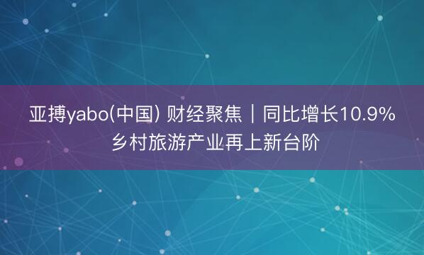 亚搏yabo(中国) 财经聚焦|同比增长10.9% 乡村旅游产业再上新台阶