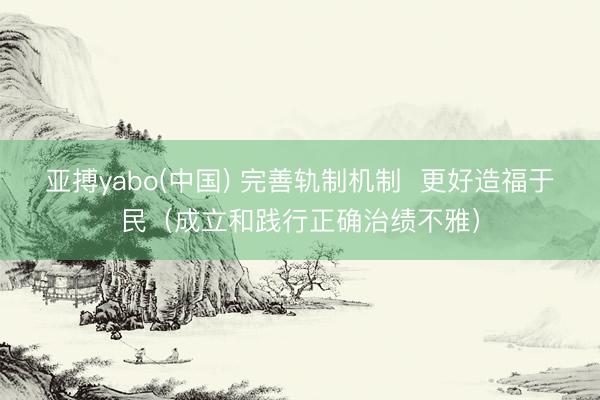 亚搏yabo(中国) 完善轨制机制 更好造福于民(成立和践行正确治绩不雅)