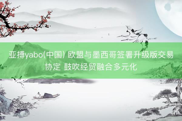 亚搏yabo(中国) 欧盟与墨西哥签署升级版交易协定 鼓吹经贸融合多元化