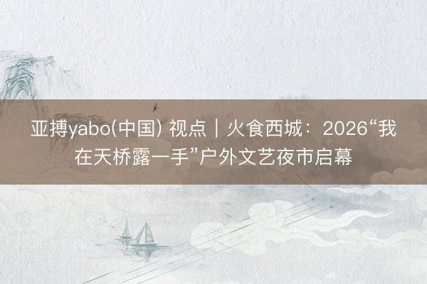 亚搏yabo(中国) 视点｜火食西城：2026“我在天桥露一手”户外文艺夜市启幕