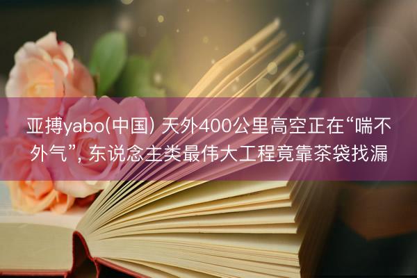 亚搏yabo(中国) 天外400公里高空正在“喘不外气”， 东说念主类最伟大工程竟靠茶袋找漏