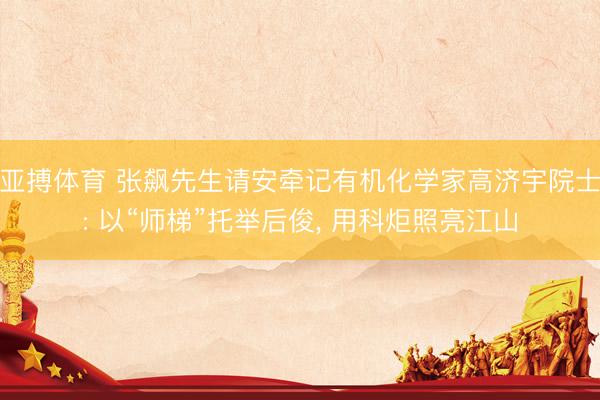 亚搏体育 张飙先生请安牵记有机化学家高济宇院士: 以“师梯”托举后俊， 用科炬照亮江山